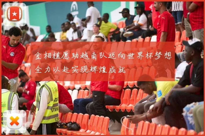 金相植愿助越南队迈向世界杯梦想全力以赴实现辉煌成就