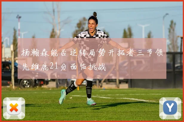 杨瀚森能否逆转局势开拓者三节领先雄鹿21分面临挑战