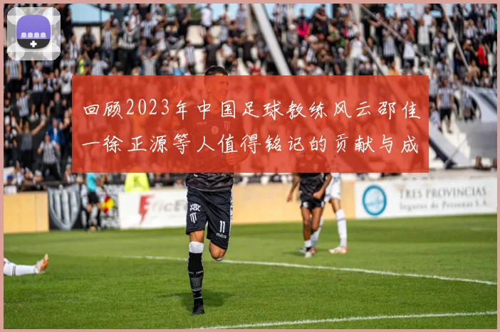 回顾2023年中国足球教练风云邵佳一徐正源等人值得铭记的贡献与成就