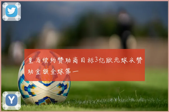 皇马续约赞助商目标3亿欧元球衣赞助金额全球第一