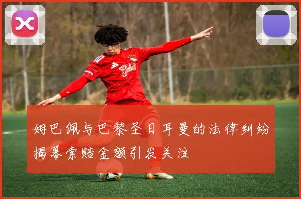 姆巴佩与巴黎圣日耳曼的法律纠纷揭幕索赔金额引发关注