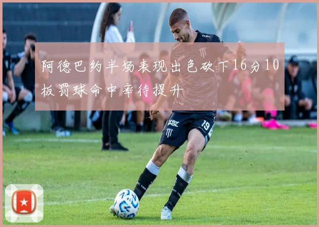 阿德巴约半场表现出色砍下16分10板罚球命中率待提升