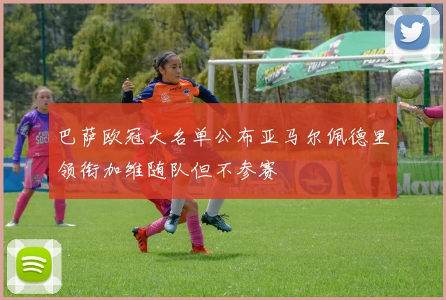 巴萨欧冠大名单公布亚马尔佩德里领衔加维随队但不参赛