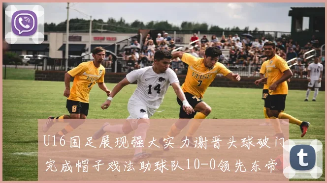 U16国足展现强大实力谢晋头球破门完成帽子戏法助球队10-0领先东帝汶