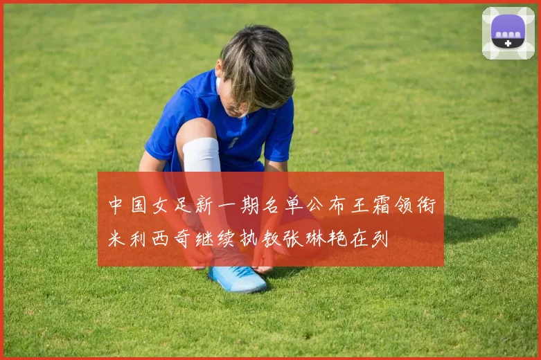 中国女足新一期名单公布王霜领衔米利西奇继续执教张琳艳在列
