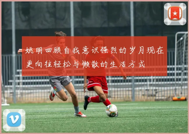 姚明回顾自我意识强烈的岁月现在更向往轻松与懒散的生活方式