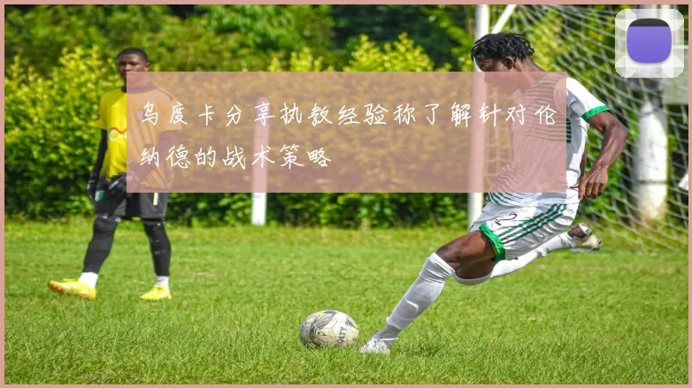 乌度卡分享执教经验称了解针对伦纳德的战术策略