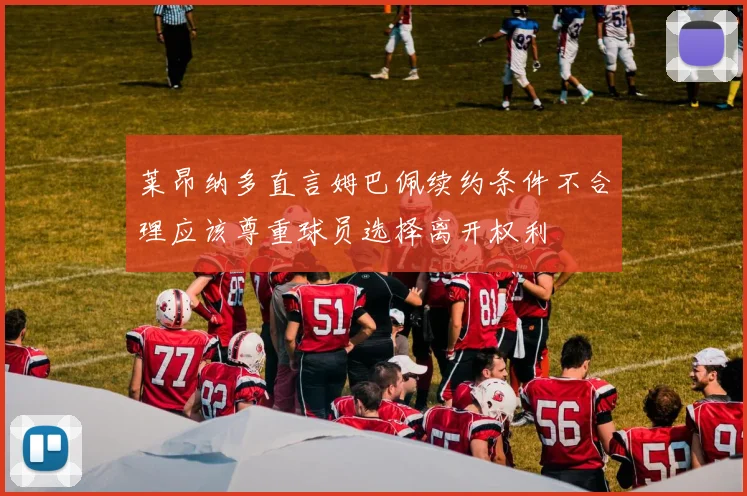 莱昂纳多直言姆巴佩续约条件不合理应该尊重球员选择离开权利