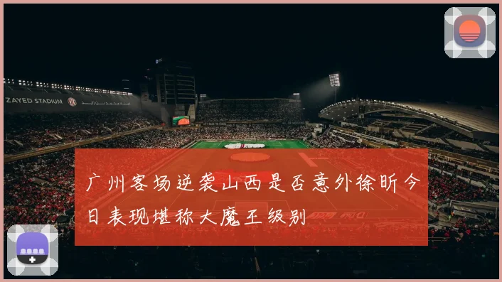 广州客场逆袭山西是否意外徐昕今日表现堪称大魔王级别
