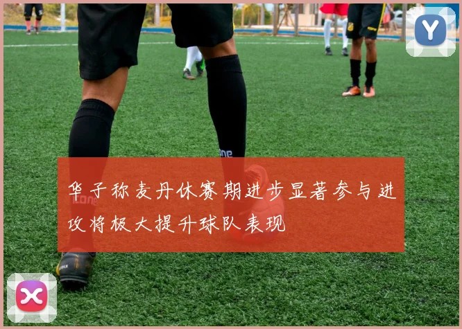 华子称麦丹休赛期进步显著参与进攻将极大提升球队表现