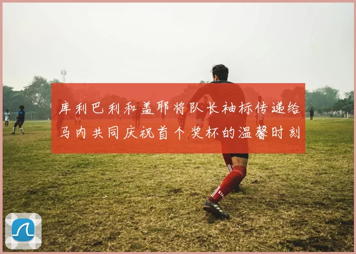 库利巴利和盖耶将队长袖标传递给马内共同庆祝首个奖杯的温馨时刻