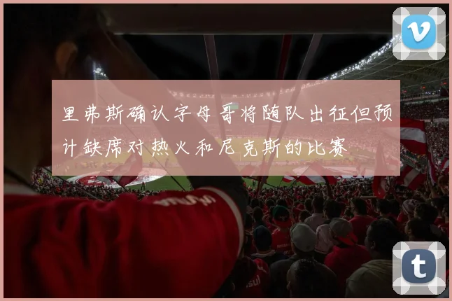 里弗斯确认字母哥将随队出征但预计缺席对热火和尼克斯的比赛