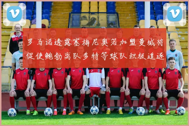 罗马诺透露塞梅尼奥若加盟曼城将促使鲍勃离队多特等球队积极追逐