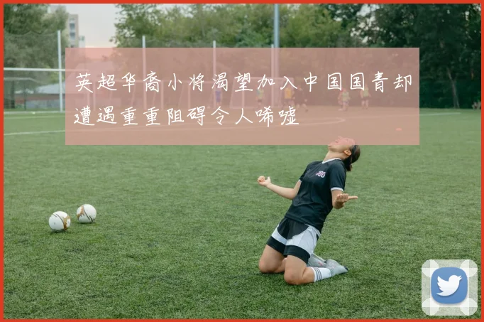 英超华裔小将渴望加入中国国青却遭遇重重阻碍令人唏嘘