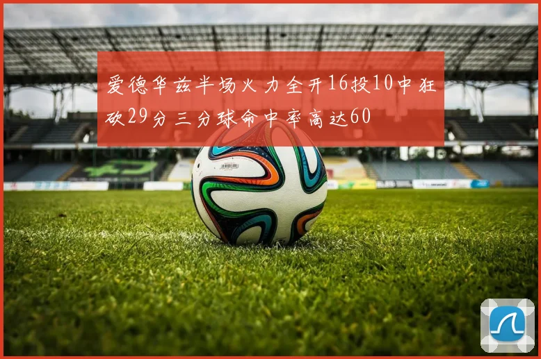 爱德华兹半场火力全开16投10中狂砍29分三分球命中率高达60