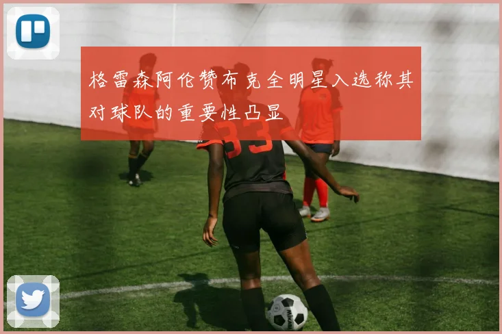 格雷森阿伦赞布克全明星入选称其对球队的重要性凸显