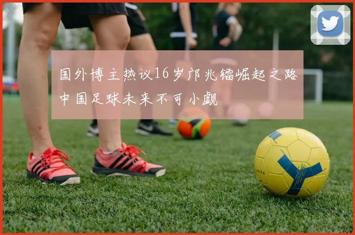 国外博主热议16岁邝兆镭崛起之路中国足球未来不可小觑