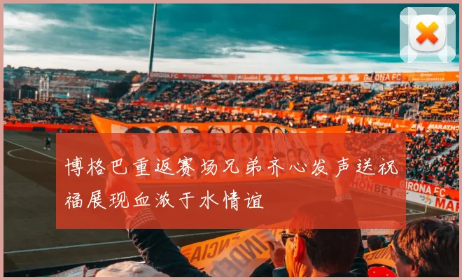 博格巴重返赛场兄弟齐心发声送祝福展现血浓于水情谊