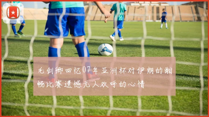 毛剑卿回忆07年亚洲杯对伊朗的酣畅比赛遗憾无人欢呼的心情