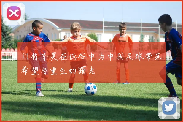 门将李昊在低谷中为中国足球带来希望与重生的曙光
