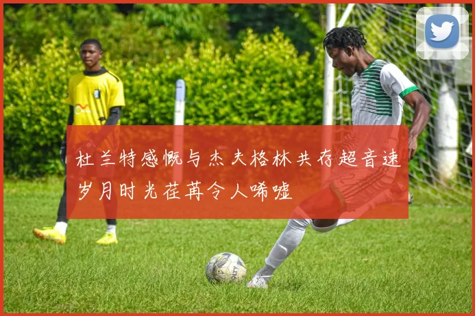杜兰特感慨与杰夫格林共存超音速岁月时光荏苒令人唏嘘