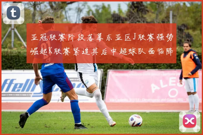 亚冠联赛阶段落幕东亚区J联赛强势崛起K联赛紧追其后中超球队面临降级危机