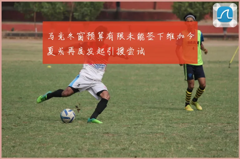马竞冬窗预算有限未能签下维加今夏或再度发起引援尝试