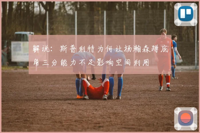 解说：斯普利特为何让杨瀚森蹲底角三分能力不足影响空间利用