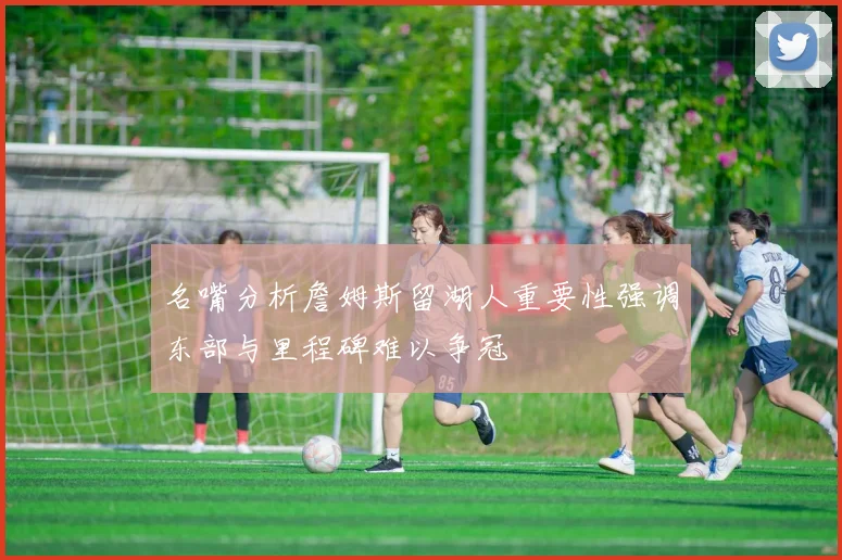 名嘴分析詹姆斯留湖人重要性强调东部与里程碑难以争冠