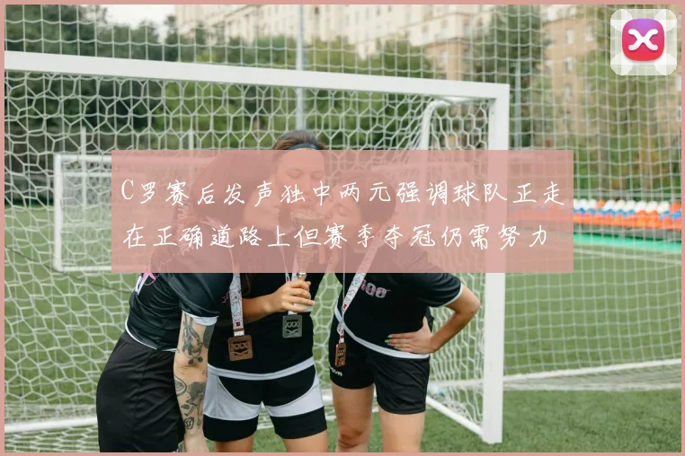 C罗赛后发声独中两元强调球队正走在正确道路上但赛季夺冠仍需努力