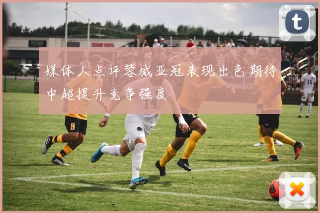媒体人点评蓉城亚冠表现出色期待中超提升竞争强度