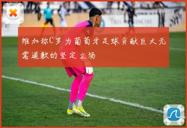 维加称C罗为葡萄牙足球贡献巨大无需道歉的坚定立场