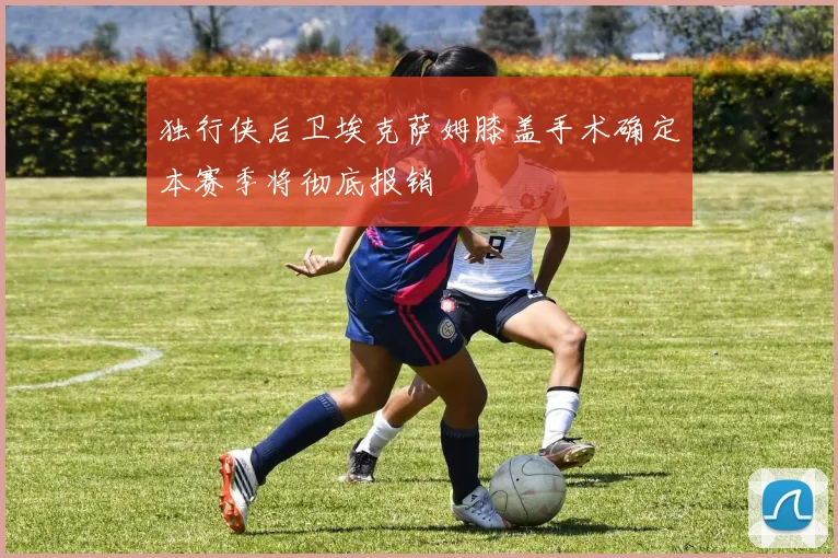 独行侠后卫埃克萨姆膝盖手术确定本赛季将彻底报销