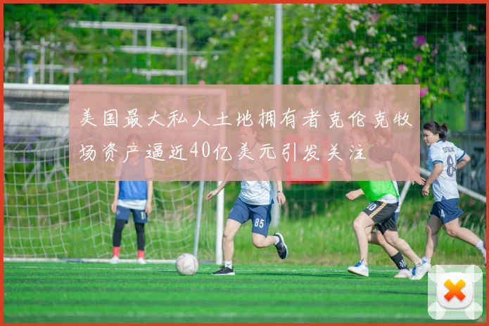 美国最大私人土地拥有者克伦克牧场资产逼近40亿美元引发关注