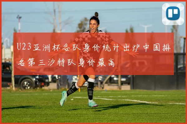U23亚洲杯各队身价统计出炉中国排名第三沙特队身价最高