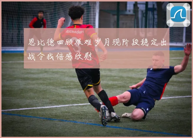 恩比德回顾艰难岁月现阶段稳定出战令我倍感欣慰