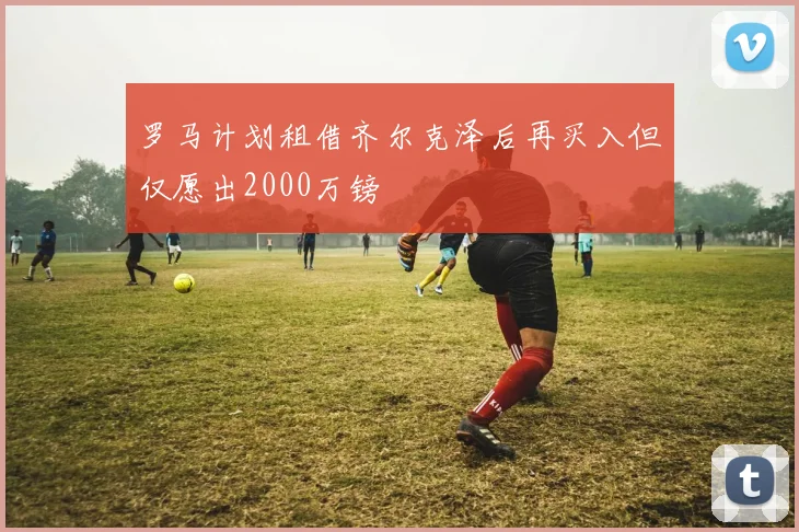 罗马计划租借齐尔克泽后再买入但仅愿出2000万镑